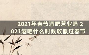 2021年春节酒吧营业吗 2021酒吧什么时候放假过春节